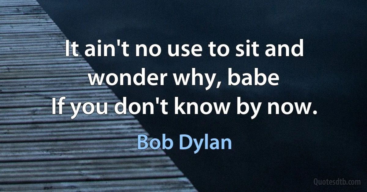 It ain't no use to sit and wonder why, babe
If you don't know by now. (Bob Dylan)