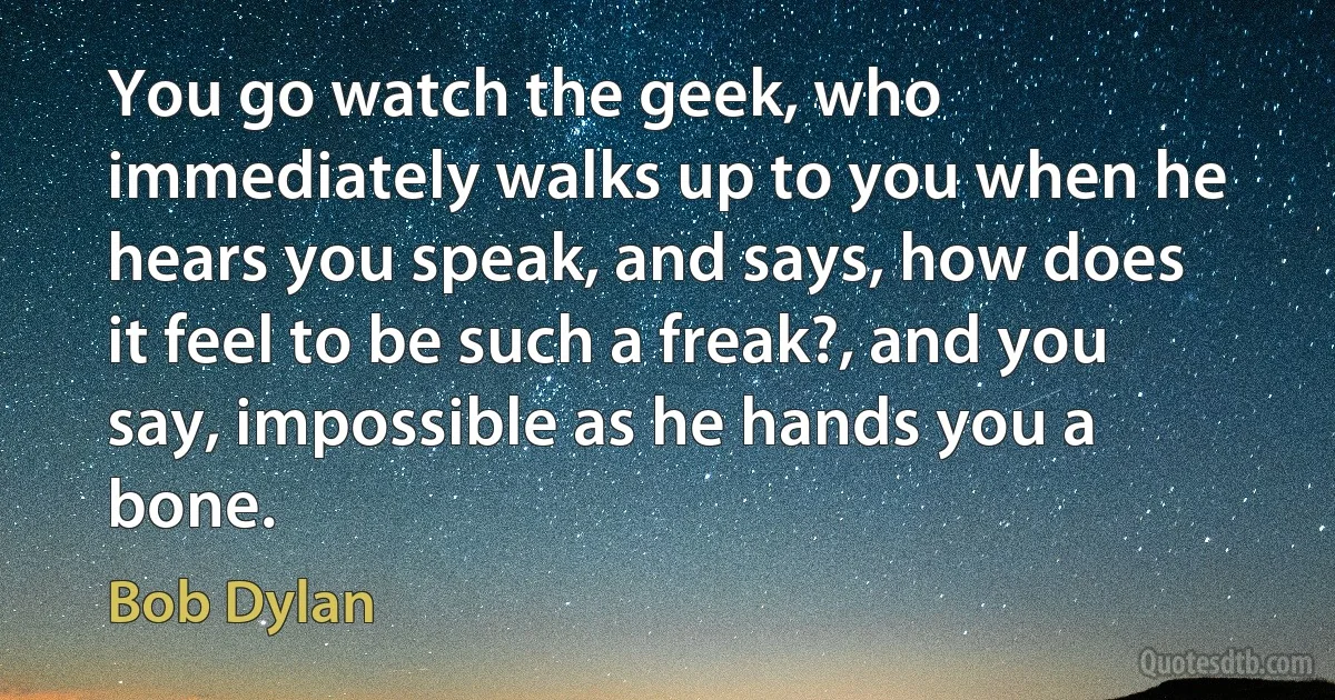 You go watch the geek, who immediately walks up to you when he hears you speak, and says, how does it feel to be such a freak?, and you say, impossible as he hands you a bone. (Bob Dylan)