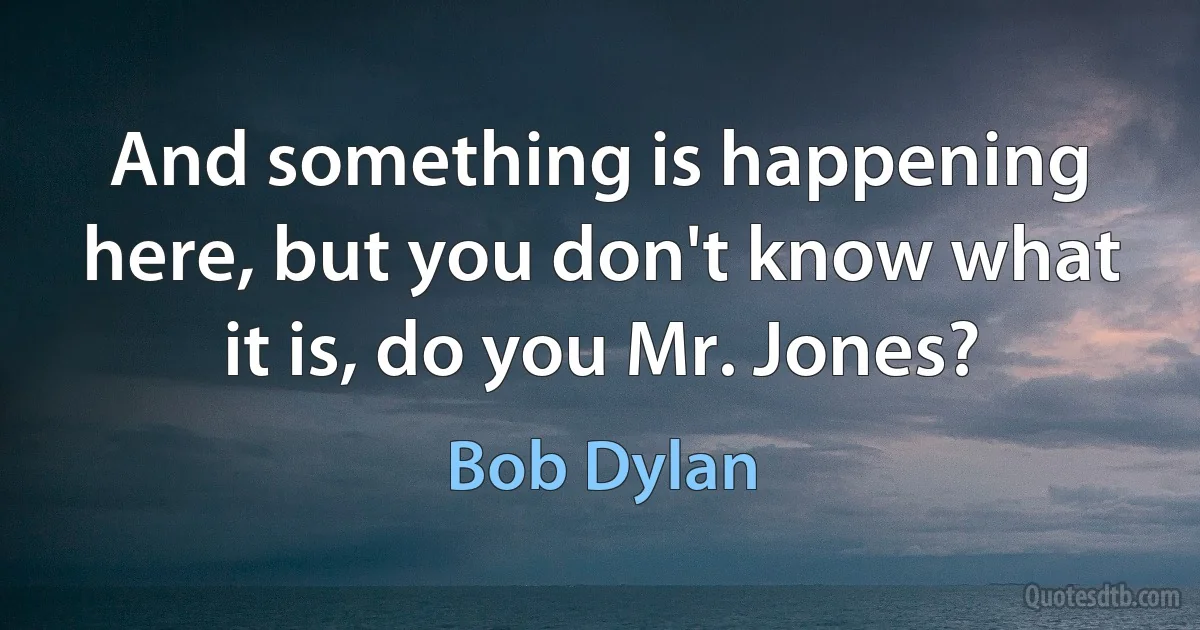 And something is happening here, but you don't know what it is, do you Mr. Jones? (Bob Dylan)