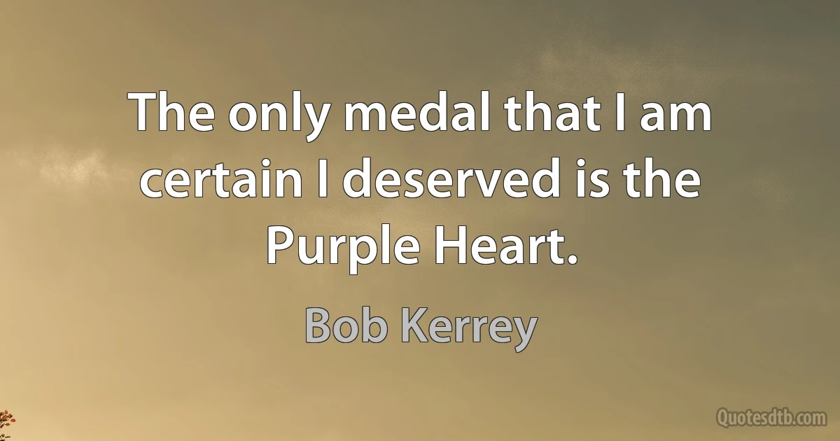 The only medal that I am certain I deserved is the Purple Heart. (Bob Kerrey)