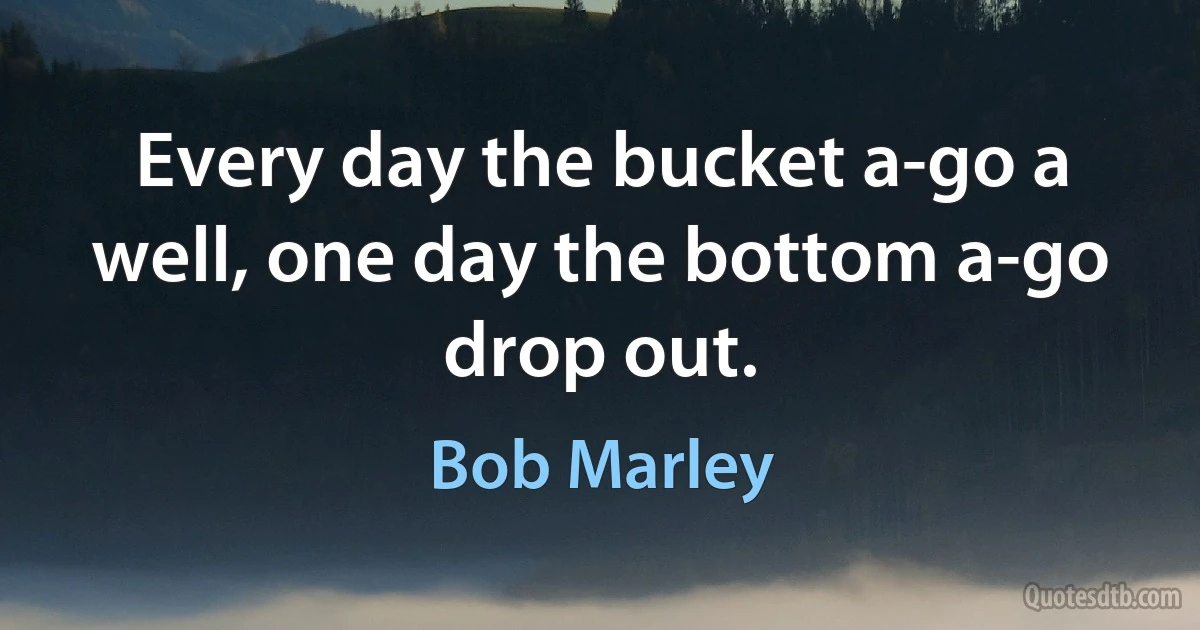 Every day the bucket a-go a well, one day the bottom a-go drop out. (Bob Marley)