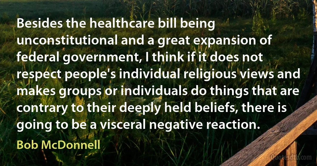 Besides the healthcare bill being unconstitutional and a great expansion of federal government, I think if it does not respect people's individual religious views and makes groups or individuals do things that are contrary to their deeply held beliefs, there is going to be a visceral negative reaction. (Bob McDonnell)