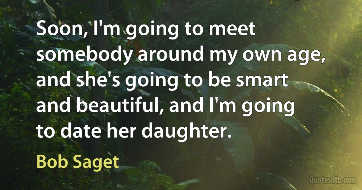 Soon, I'm going to meet somebody around my own age, and she's going to be smart and beautiful, and I'm going to date her daughter. (Bob Saget)