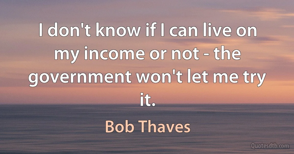 I don't know if I can live on my income or not - the government won't let me try it. (Bob Thaves)