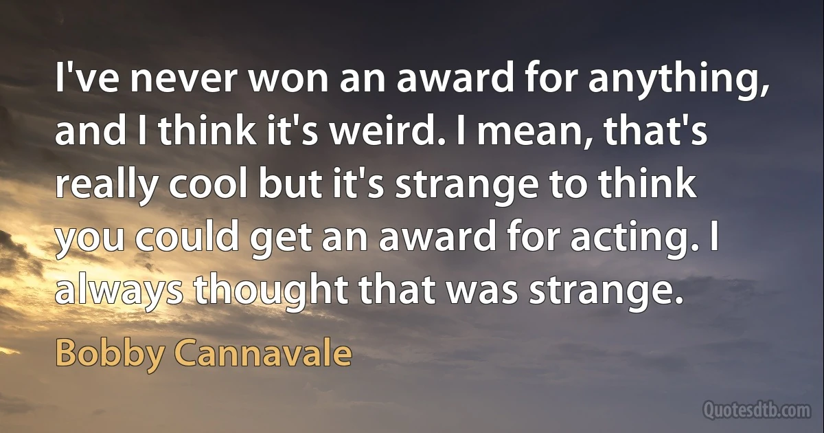 I've never won an award for anything, and I think it's weird. I mean, that's really cool but it's strange to think you could get an award for acting. I always thought that was strange. (Bobby Cannavale)