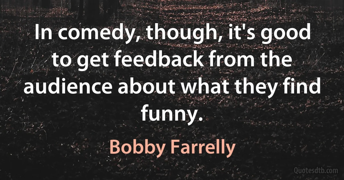 In comedy, though, it's good to get feedback from the audience about what they find funny. (Bobby Farrelly)