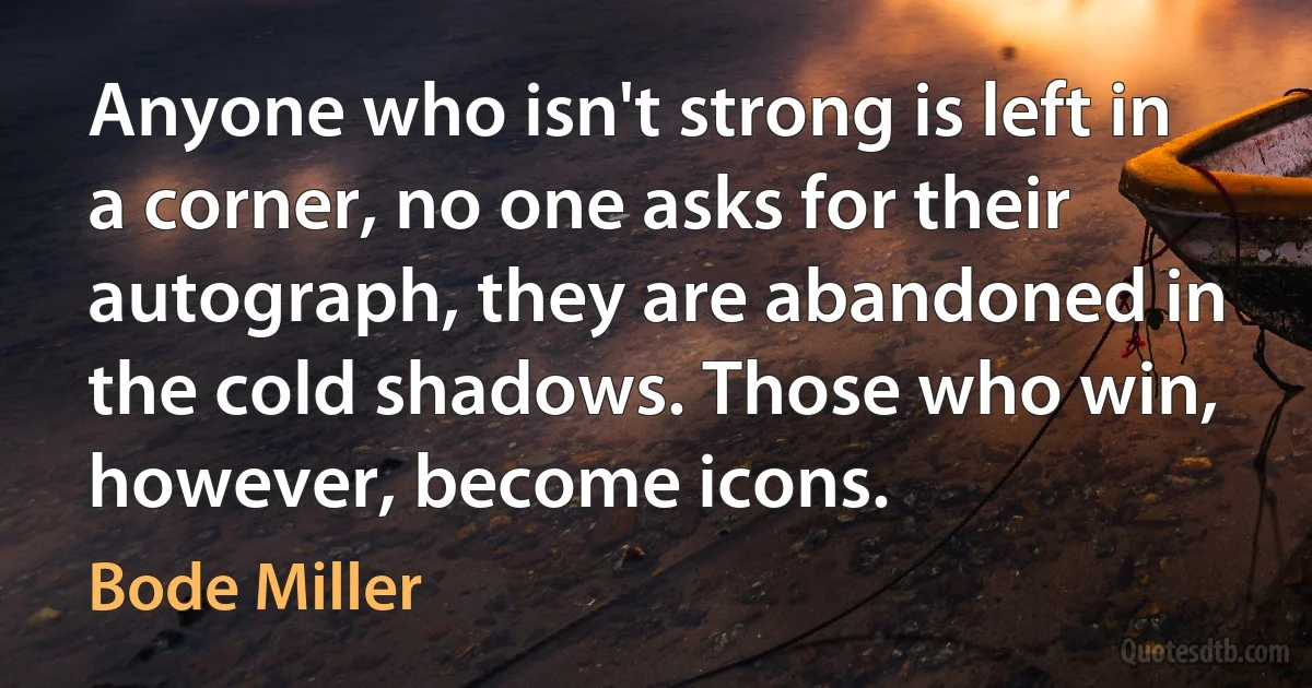 Anyone who isn't strong is left in a corner, no one asks for their autograph, they are abandoned in the cold shadows. Those who win, however, become icons. (Bode Miller)