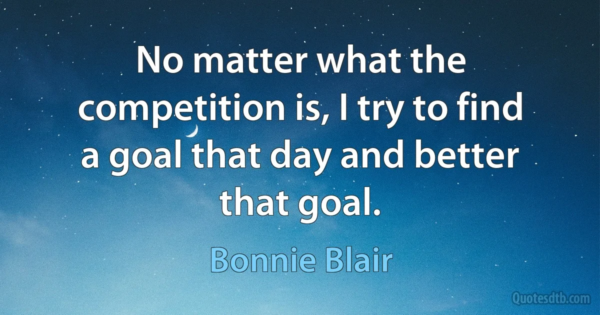 No matter what the competition is, I try to find a goal that day and better that goal. (Bonnie Blair)