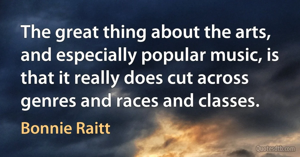 The great thing about the arts, and especially popular music, is that it really does cut across genres and races and classes. (Bonnie Raitt)