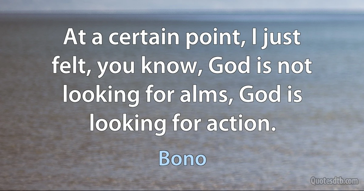 At a certain point, I just felt, you know, God is not looking for alms, God is looking for action. (Bono)