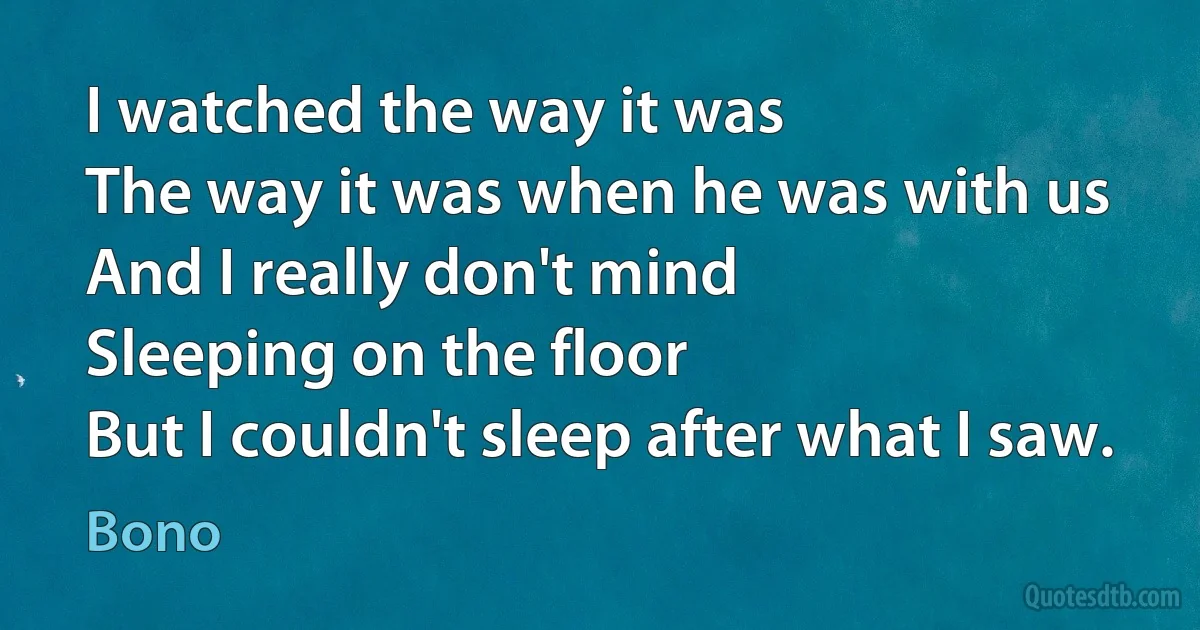 I watched the way it was
The way it was when he was with us
And I really don't mind
Sleeping on the floor
But I couldn't sleep after what I saw. (Bono)