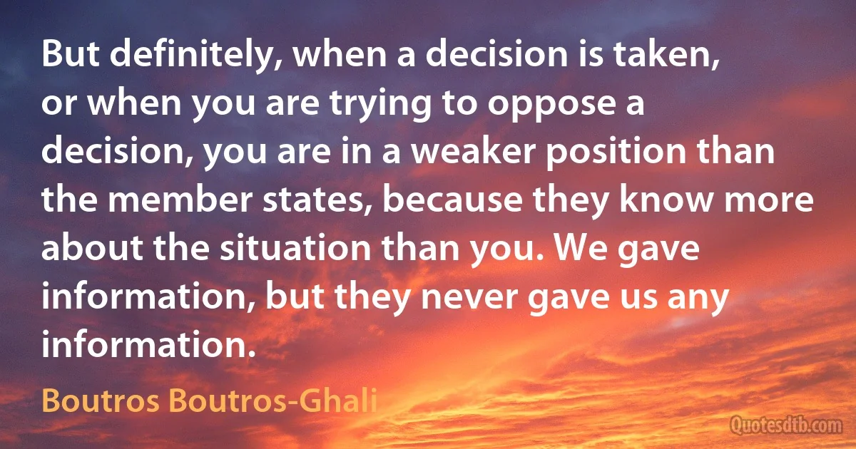 But definitely, when a decision is taken, or when you are trying to oppose a decision, you are in a weaker position than the member states, because they know more about the situation than you. We gave information, but they never gave us any information. (Boutros Boutros-Ghali)