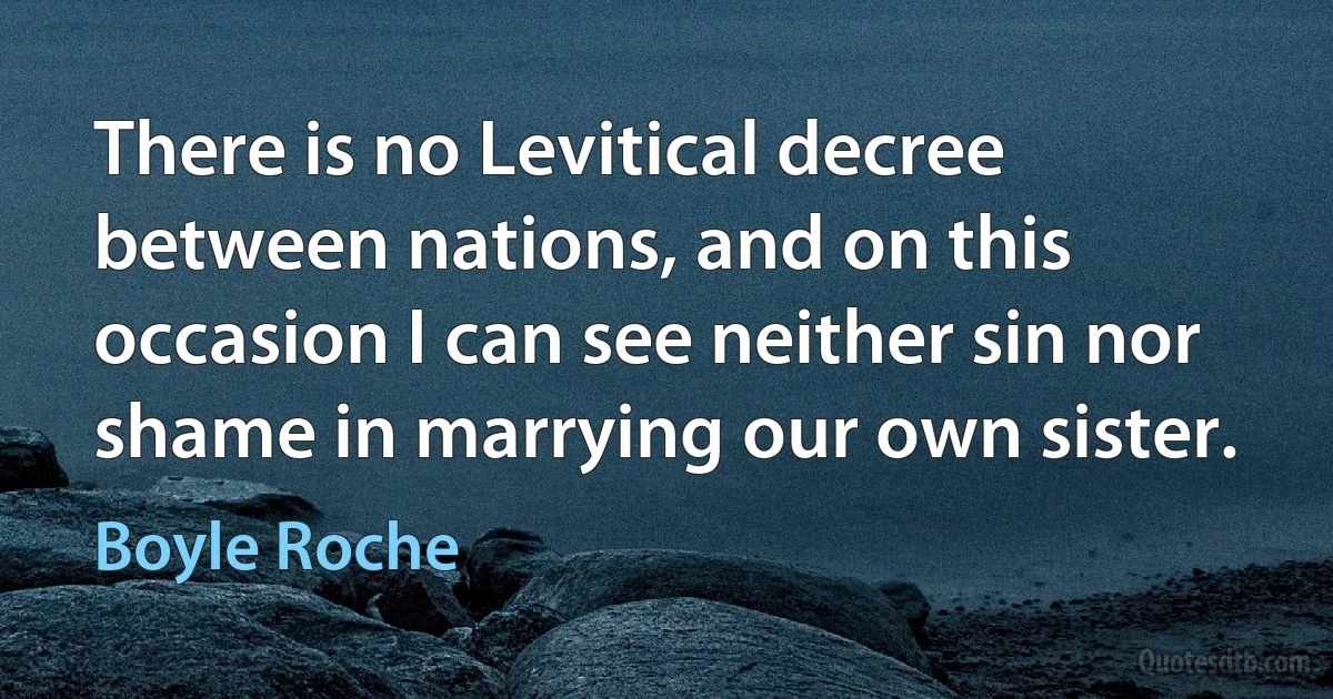 There is no Levitical decree between nations, and on this occasion I can see neither sin nor shame in marrying our own sister. (Boyle Roche)