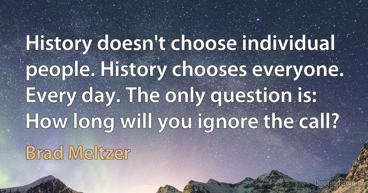 History doesn't choose individual people. History chooses everyone. Every day. The only question is: How long will you ignore the call? (Brad Meltzer)