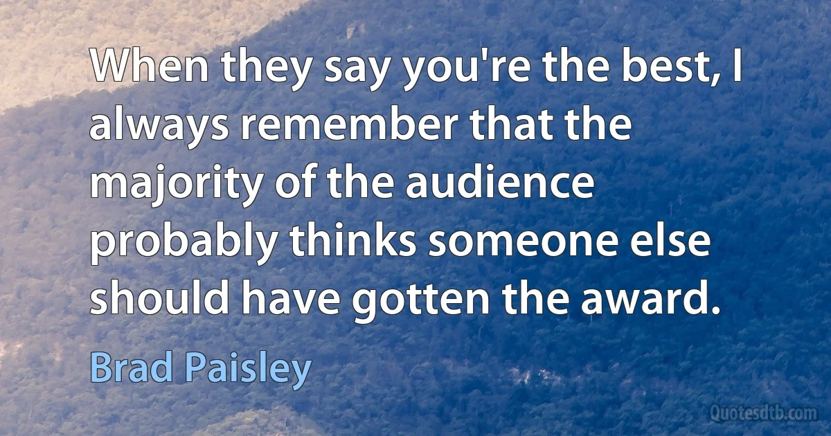 When they say you're the best, I always remember that the majority of the audience probably thinks someone else should have gotten the award. (Brad Paisley)