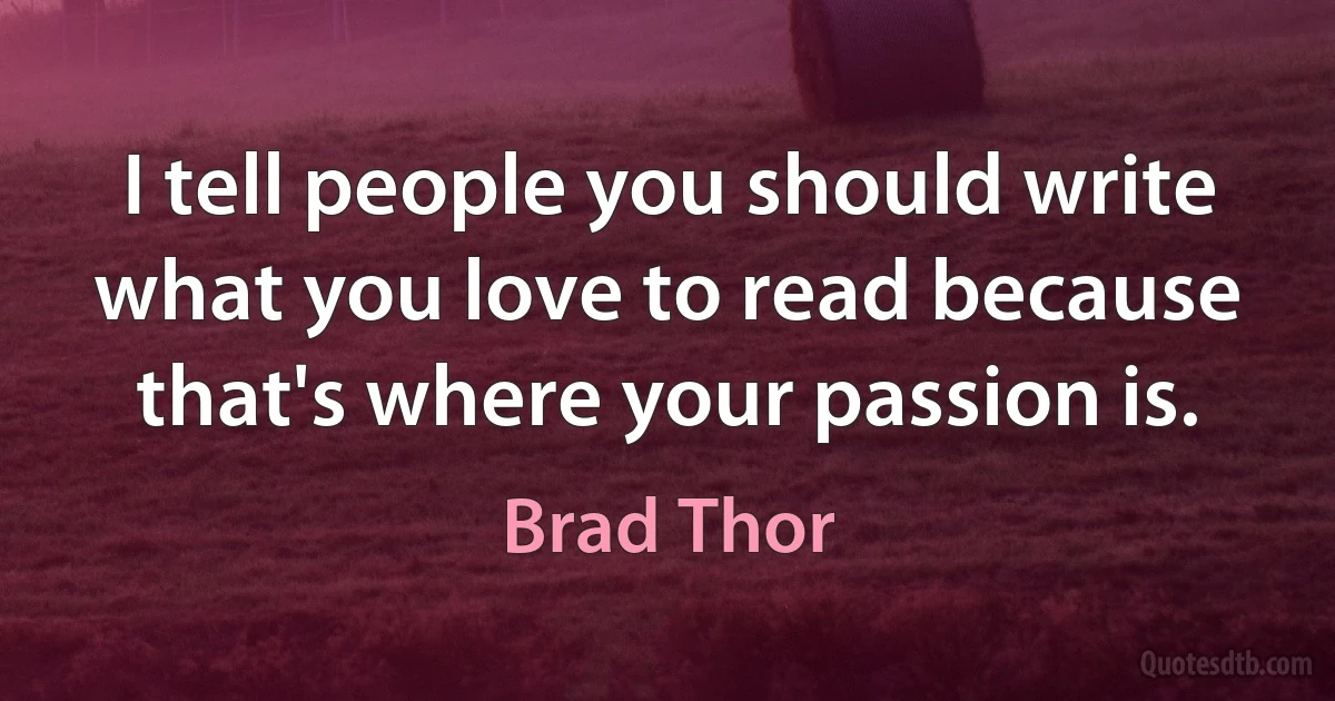 I tell people you should write what you love to read because that's where your passion is. (Brad Thor)