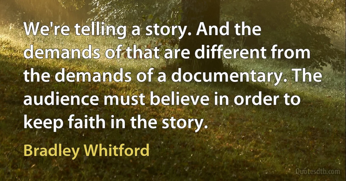 We're telling a story. And the demands of that are different from the demands of a documentary. The audience must believe in order to keep faith in the story. (Bradley Whitford)