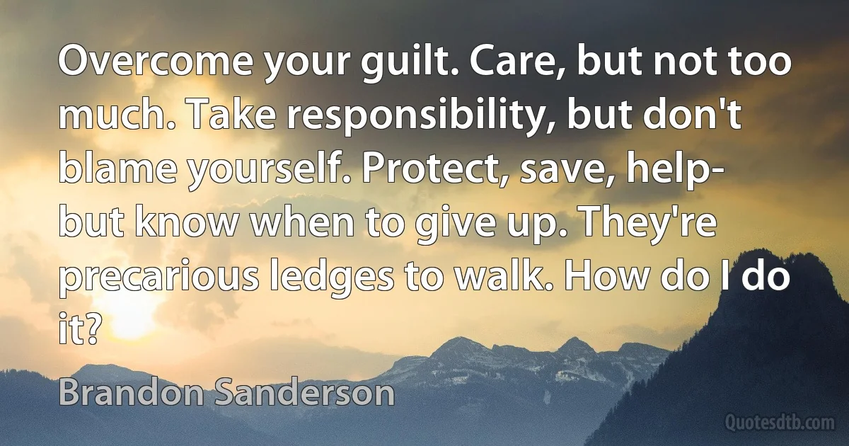 Overcome your guilt. Care, but not too much. Take responsibility, but don't blame yourself. Protect, save, help- but know when to give up. They're precarious ledges to walk. How do I do it? (Brandon Sanderson)