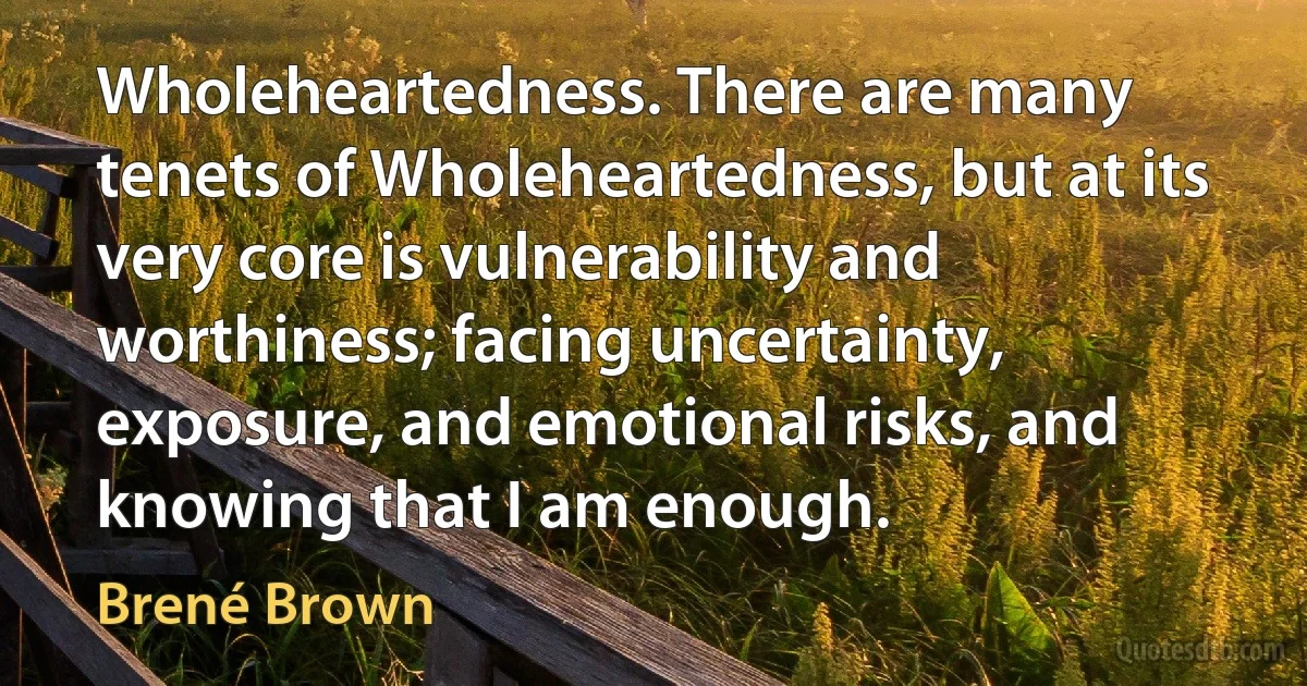 Wholeheartedness. There are many tenets of Wholeheartedness, but at its very core is vulnerability and worthiness; facing uncertainty, exposure, and emotional risks, and knowing that I am enough. (Brené Brown)