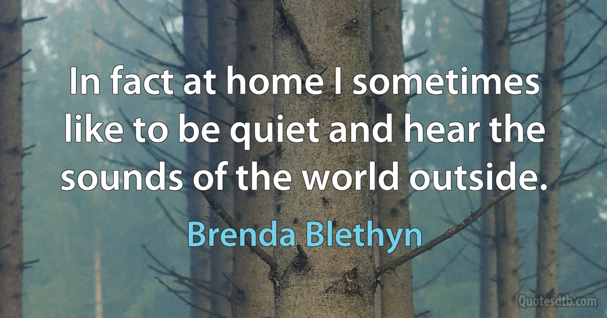 In fact at home I sometimes like to be quiet and hear the sounds of the world outside. (Brenda Blethyn)