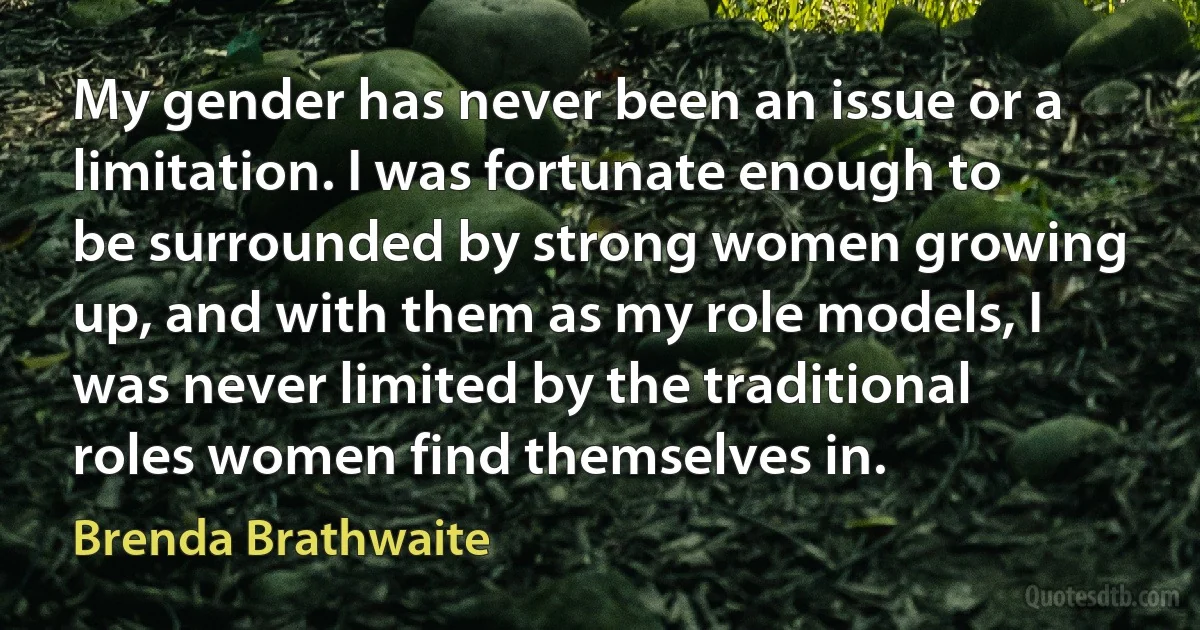 My gender has never been an issue or a limitation. I was fortunate enough to be surrounded by strong women growing up, and with them as my role models, I was never limited by the traditional roles women find themselves in. (Brenda Brathwaite)