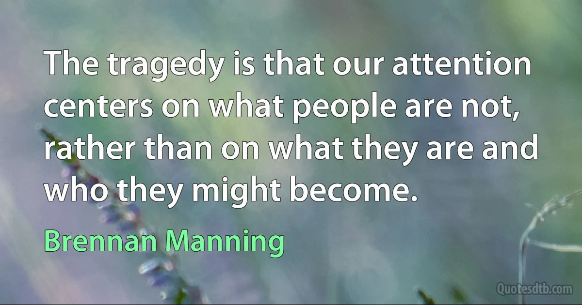 The tragedy is that our attention centers on what people are not, rather than on what they are and who they might become. (Brennan Manning)