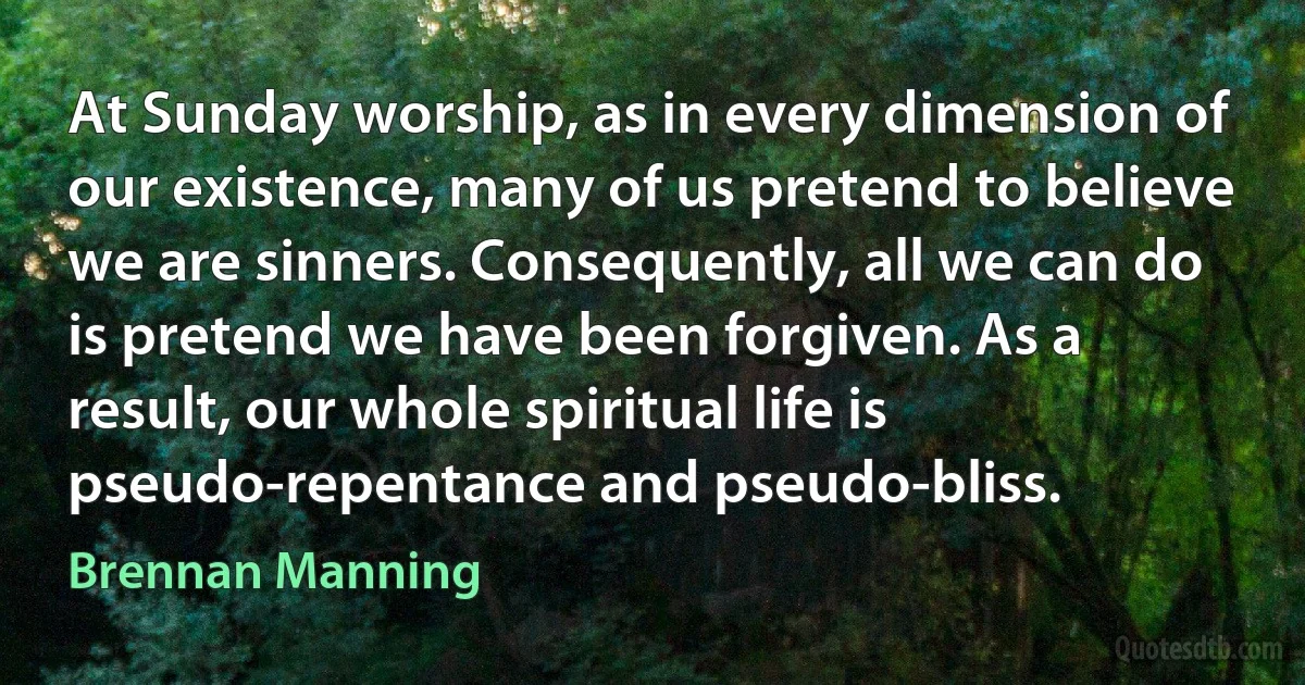 At Sunday worship, as in every dimension of our existence, many of us pretend to believe we are sinners. Consequently, all we can do is pretend we have been forgiven. As a result, our whole spiritual life is pseudo-repentance and pseudo-bliss. (Brennan Manning)