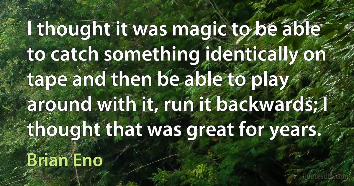 I thought it was magic to be able to catch something identically on tape and then be able to play around with it, run it backwards; I thought that was great for years. (Brian Eno)