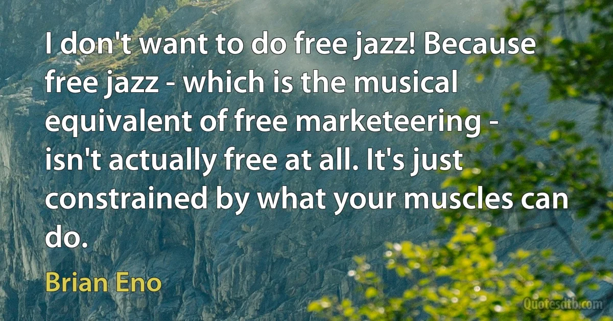 I don't want to do free jazz! Because free jazz - which is the musical equivalent of free marketeering - isn't actually free at all. It's just constrained by what your muscles can do. (Brian Eno)