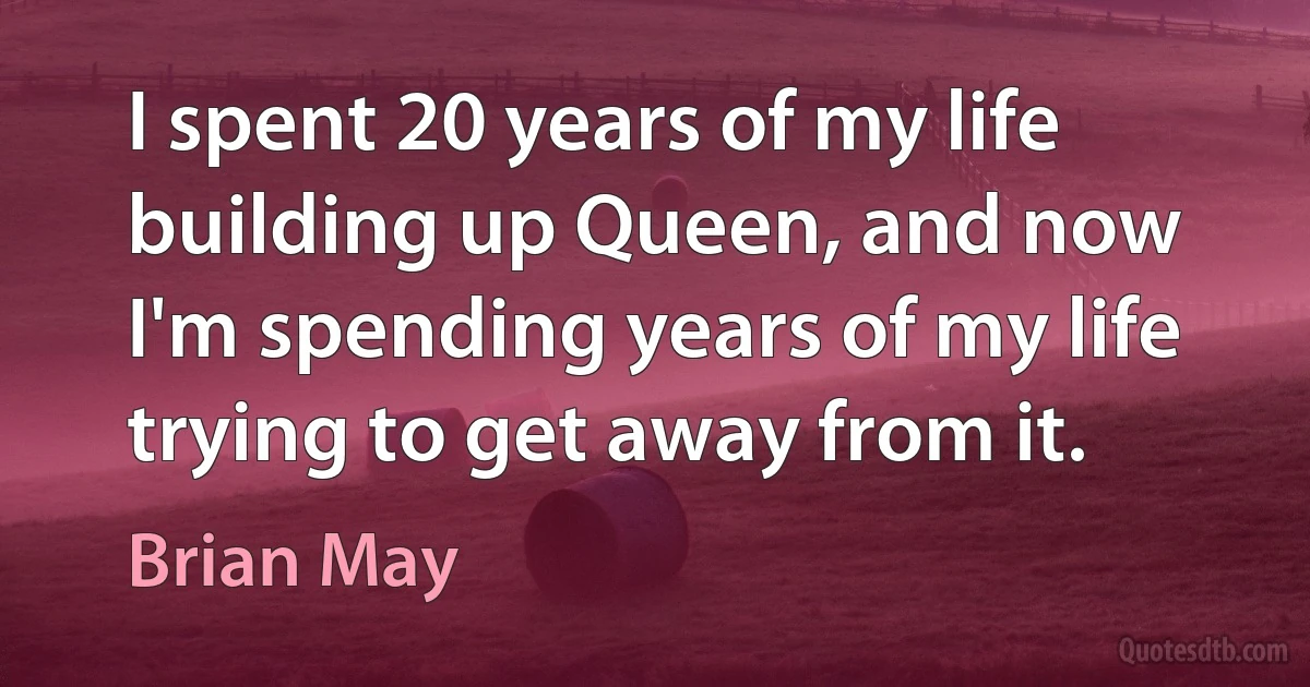 I spent 20 years of my life building up Queen, and now I'm spending years of my life trying to get away from it. (Brian May)