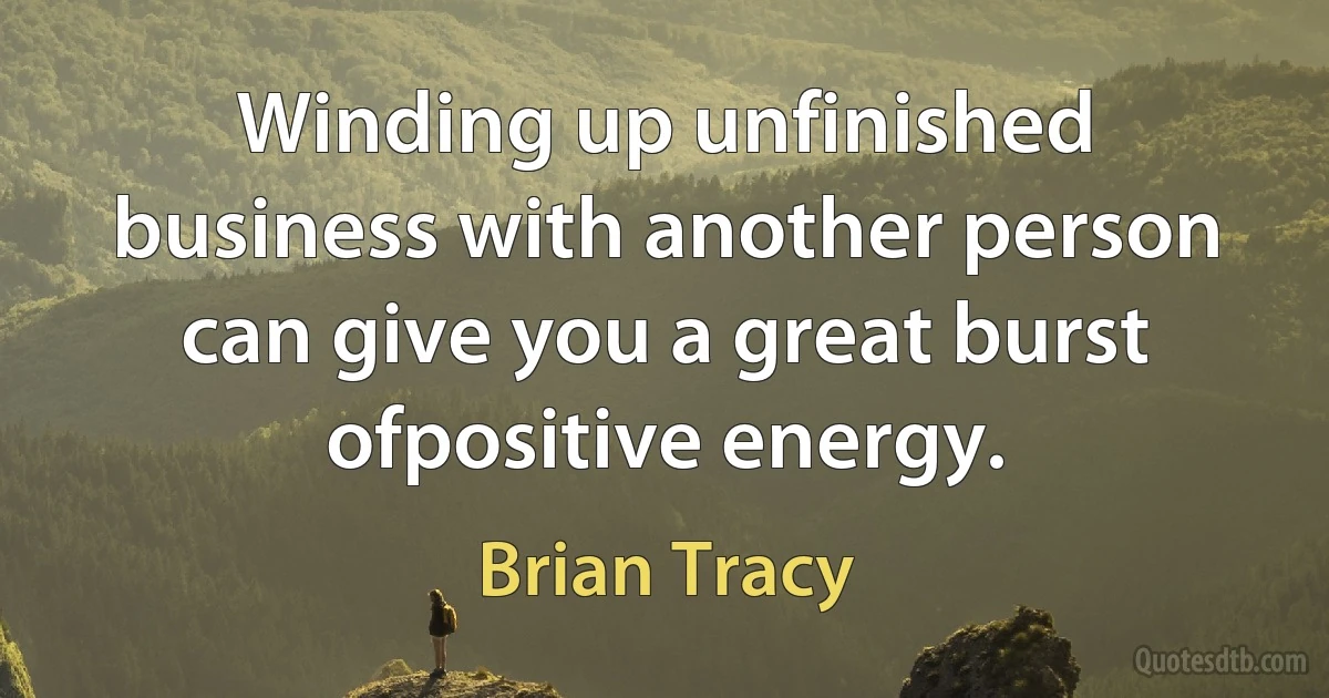 Winding up unfinished business with another person can give you a great burst ofpositive energy. (Brian Tracy)