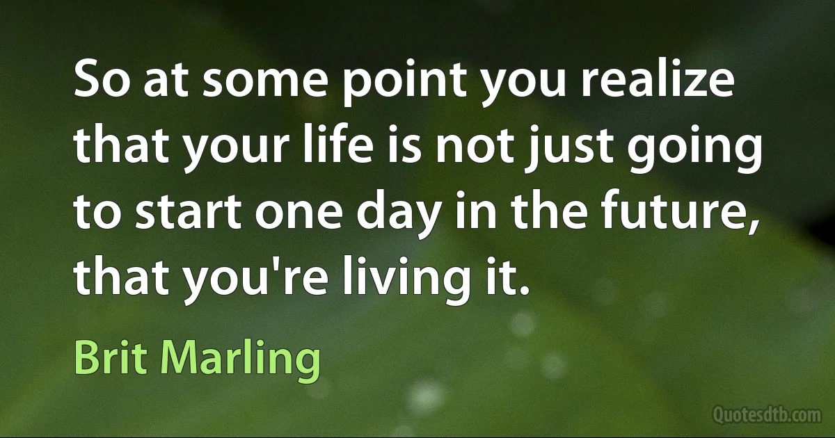 So at some point you realize that your life is not just going to start one day in the future, that you're living it. (Brit Marling)