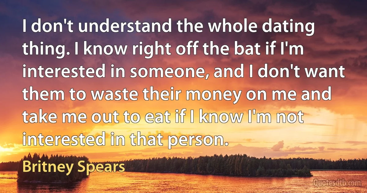 I don't understand the whole dating thing. I know right off the bat if I'm interested in someone, and I don't want them to waste their money on me and take me out to eat if I know I'm not interested in that person. (Britney Spears)