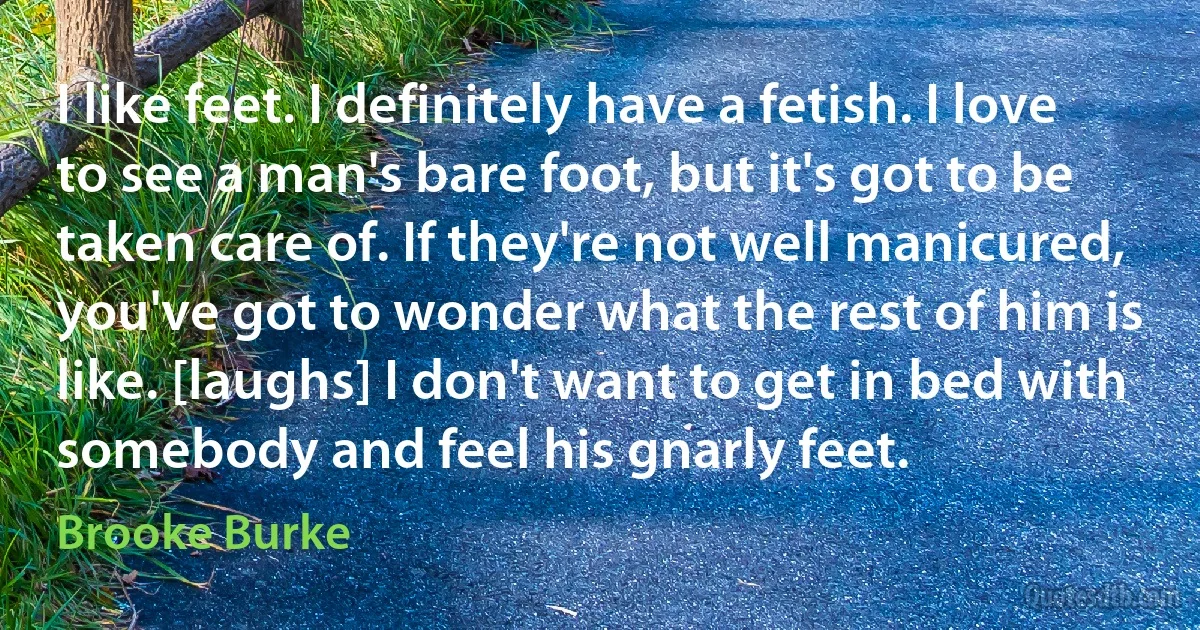 I like feet. I definitely have a fetish. I love to see a man's bare foot, but it's got to be taken care of. If they're not well manicured, you've got to wonder what the rest of him is like. [laughs] I don't want to get in bed with somebody and feel his gnarly feet. (Brooke Burke)