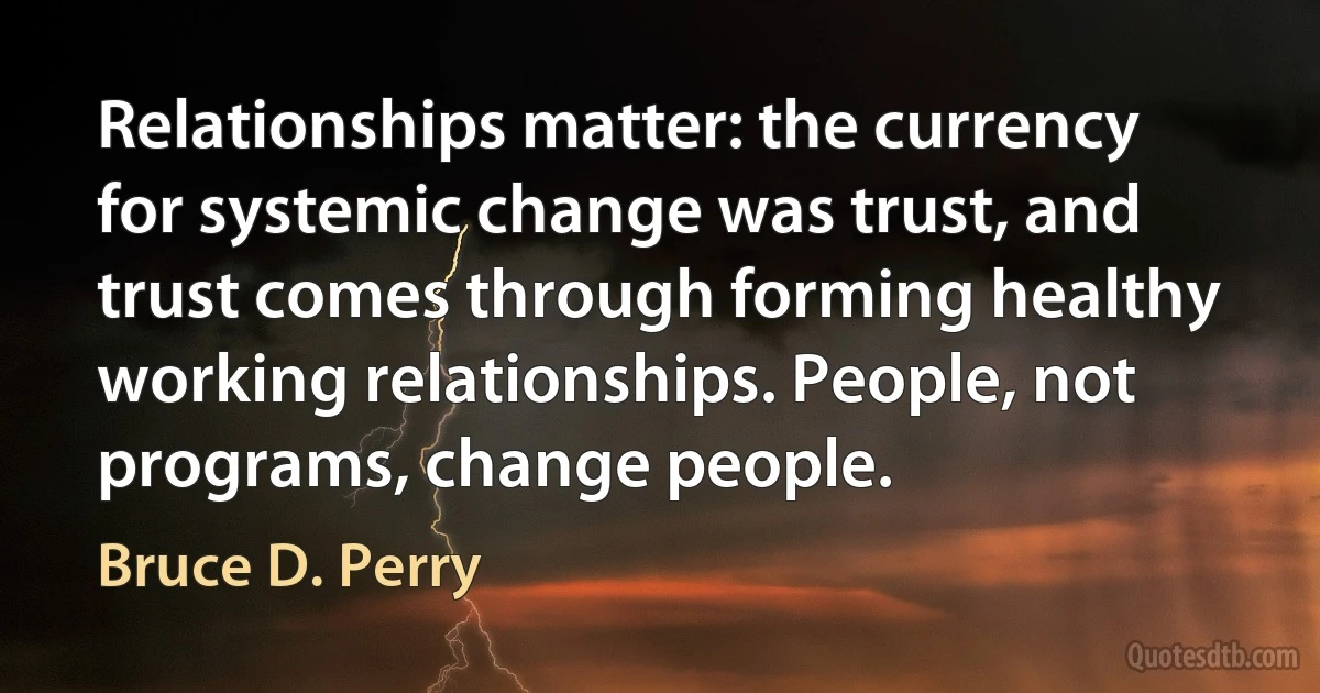 Relationships matter: the currency for systemic change was trust, and trust comes through forming healthy working relationships. People, not programs, change people. (Bruce D. Perry)