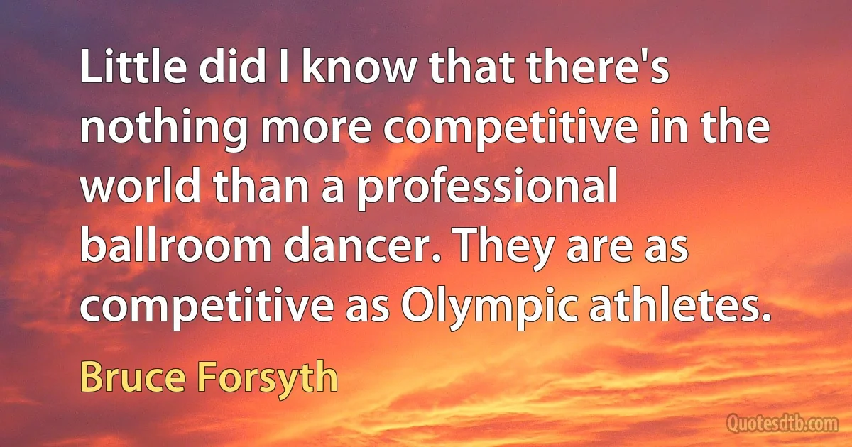 Little did I know that there's nothing more competitive in the world than a professional ballroom dancer. They are as competitive as Olympic athletes. (Bruce Forsyth)