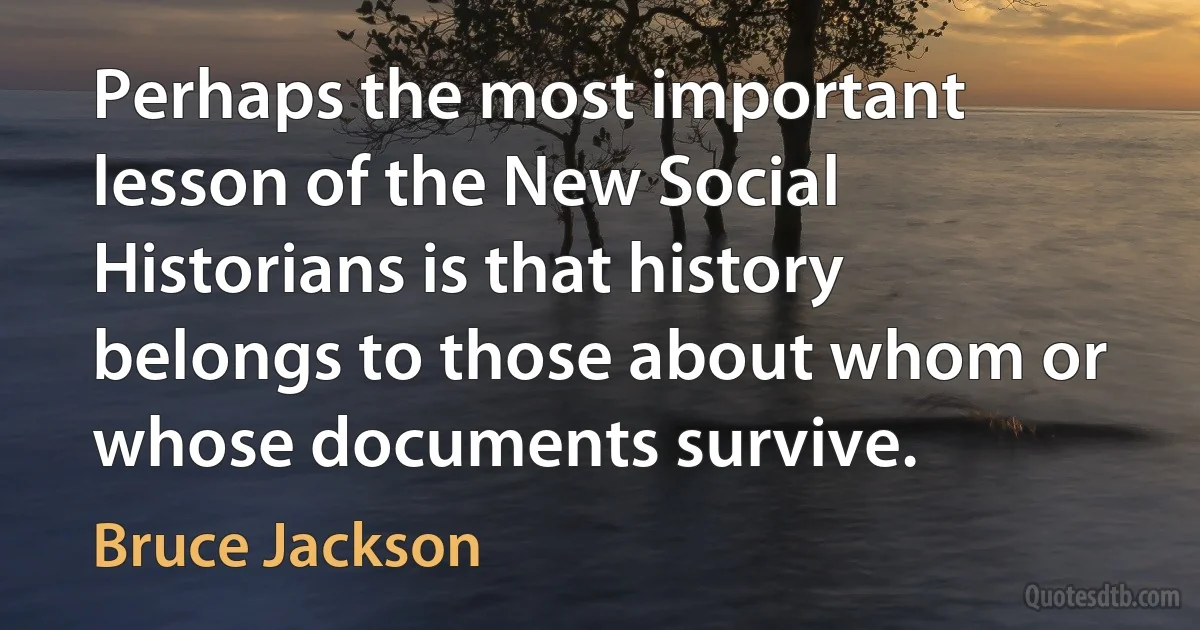 Perhaps the most important lesson of the New Social Historians is that history belongs to those about whom or whose documents survive. (Bruce Jackson)