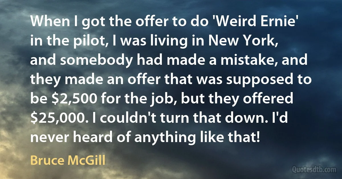 When I got the offer to do 'Weird Ernie' in the pilot, I was living in New York, and somebody had made a mistake, and they made an offer that was supposed to be $2,500 for the job, but they offered $25,000. I couldn't turn that down. I'd never heard of anything like that! (Bruce McGill)