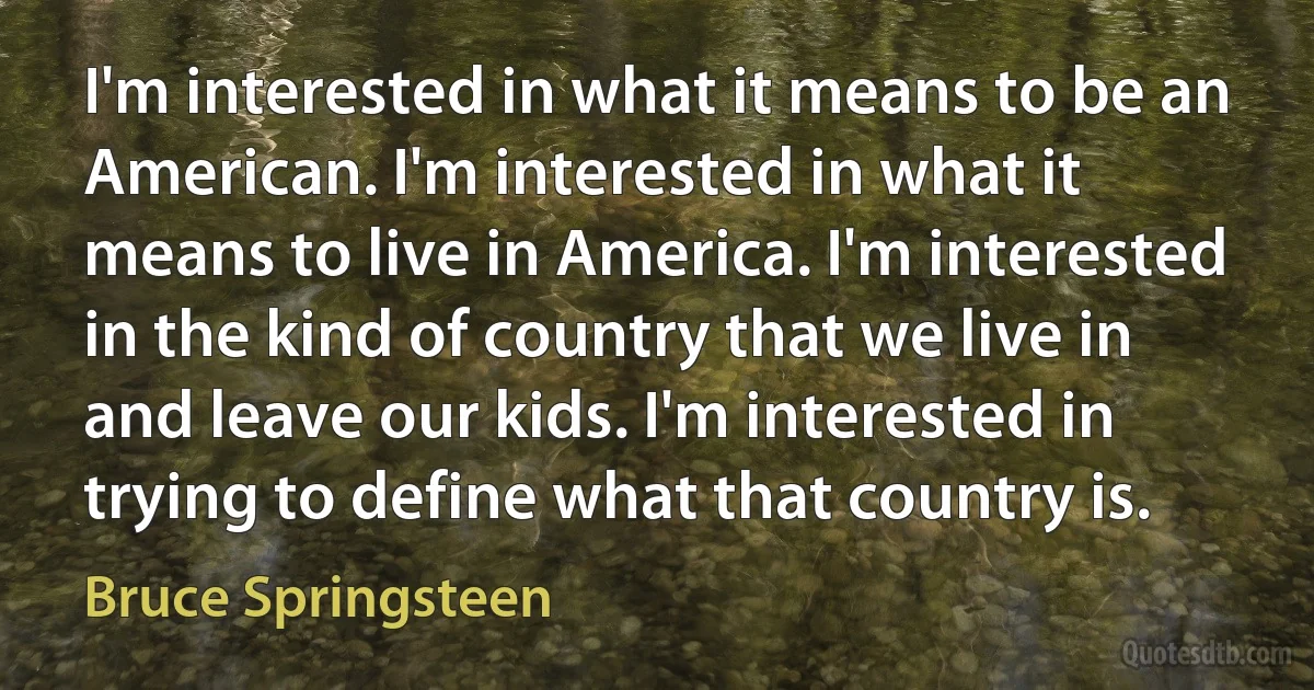 I'm interested in what it means to be an American. I'm interested in what it means to live in America. I'm interested in the kind of country that we live in and leave our kids. I'm interested in trying to define what that country is. (Bruce Springsteen)