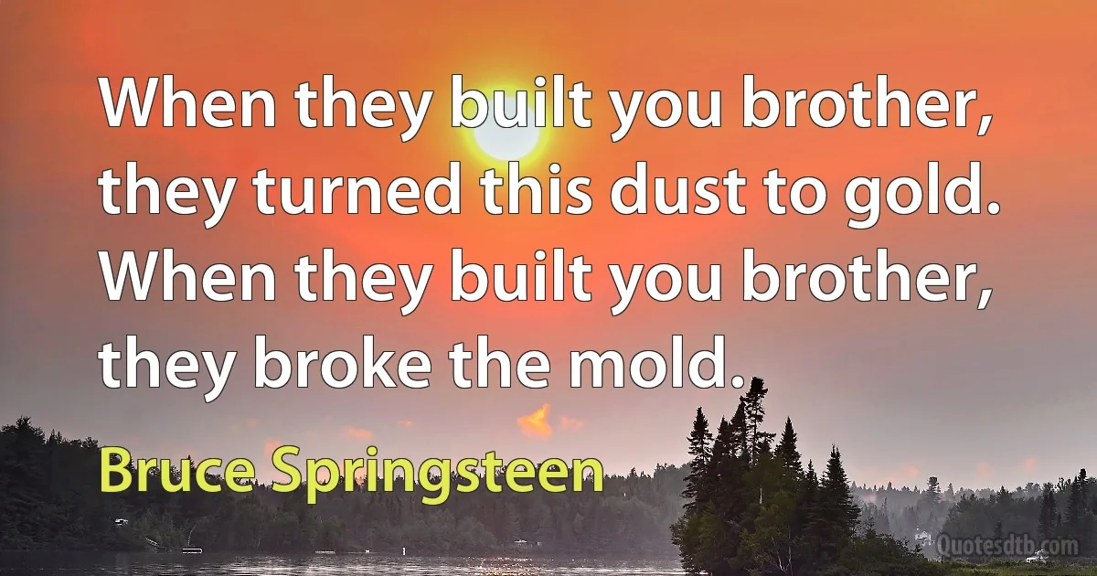 When they built you brother, they turned this dust to gold.
When they built you brother, they broke the mold. (Bruce Springsteen)