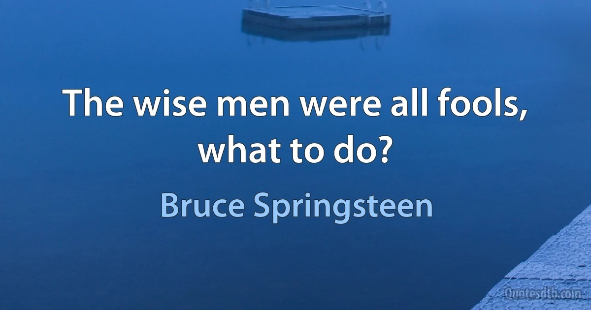 The wise men were all fools, what to do? (Bruce Springsteen)