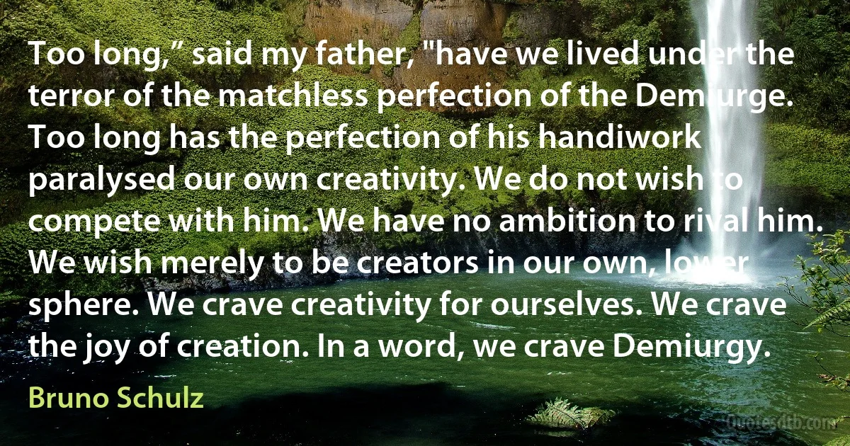 Too long,” said my father, "have we lived under the terror of the matchless perfection of the Demiurge. Too long has the perfection of his handiwork paralysed our own creativity. We do not wish to compete with him. We have no ambition to rival him. We wish merely to be creators in our own, lower sphere. We crave creativity for ourselves. We crave the joy of creation. In a word, we crave Demiurgy. (Bruno Schulz)