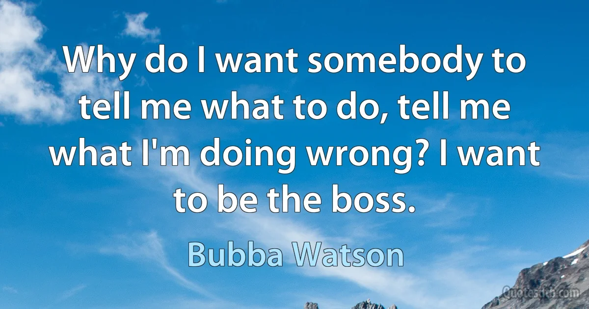 Why do I want somebody to tell me what to do, tell me what I'm doing wrong? I want to be the boss. (Bubba Watson)