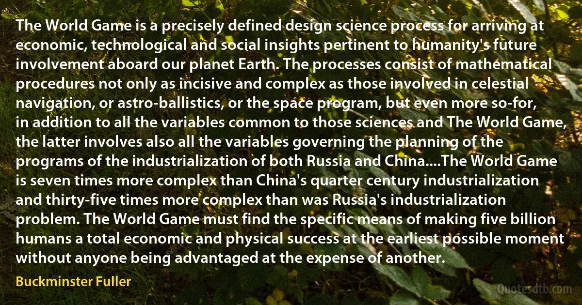 The World Game is a precisely defined design science process for arriving at economic, technological and social insights pertinent to humanity's future involvement aboard our planet Earth. The processes consist of mathematical procedures not only as incisive and complex as those involved in celestial navigation, or astro-ballistics, or the space program, but even more so-for, in addition to all the variables common to those sciences and The World Game, the latter involves also all the variables governing the planning of the programs of the industrialization of both Russia and China....The World Game is seven times more complex than China's quarter century industrialization and thirty-five times more complex than was Russia's industrialization problem. The World Game must find the specific means of making five billion humans a total economic and physical success at the earliest possible moment without anyone being advantaged at the expense of another. (Buckminster Fuller)