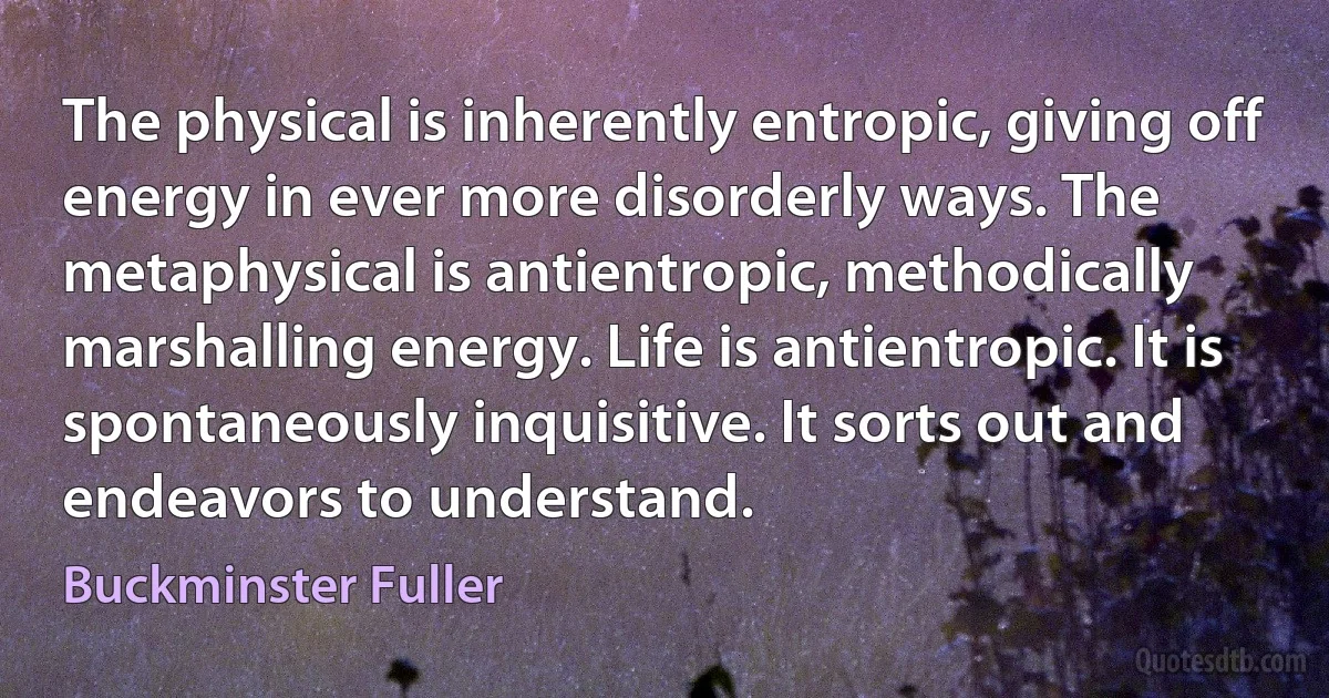 The physical is inherently entropic, giving off energy in ever more disorderly ways. The metaphysical is antientropic, methodically marshalling energy. Life is antientropic. It is spontaneously inquisitive. It sorts out and endeavors to understand. (Buckminster Fuller)