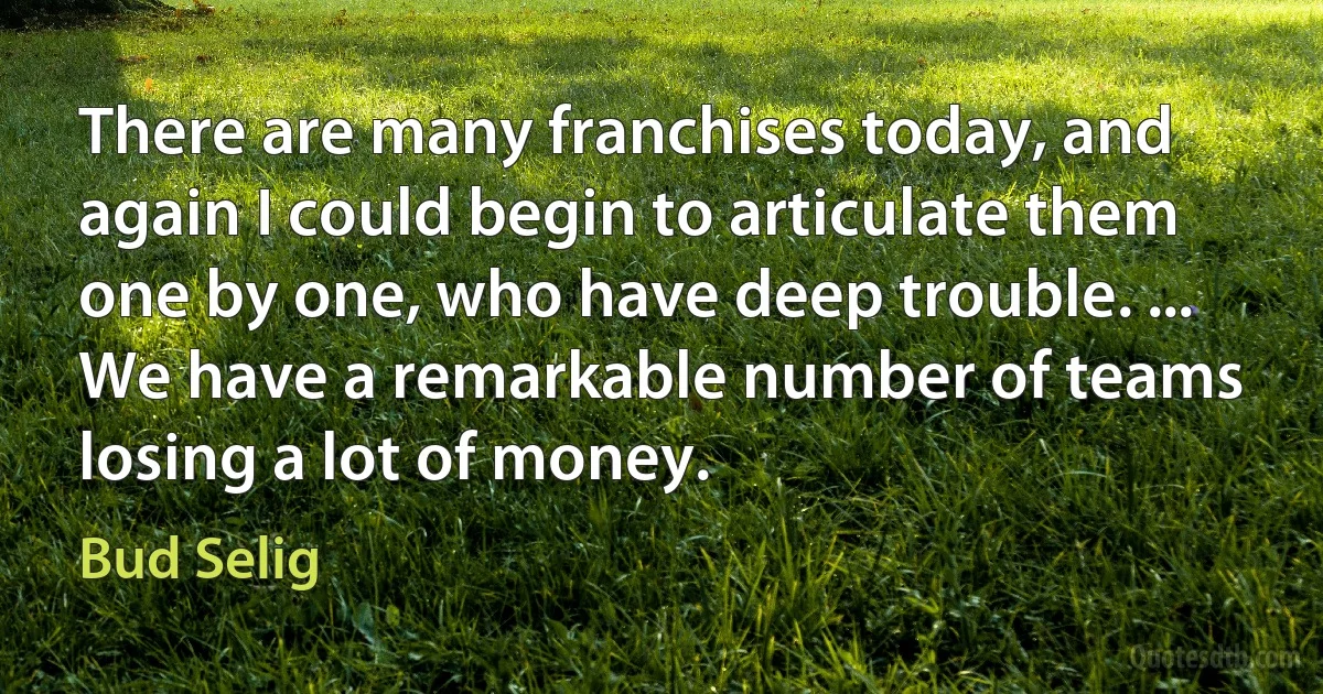 There are many franchises today, and again I could begin to articulate them one by one, who have deep trouble. ... We have a remarkable number of teams losing a lot of money. (Bud Selig)