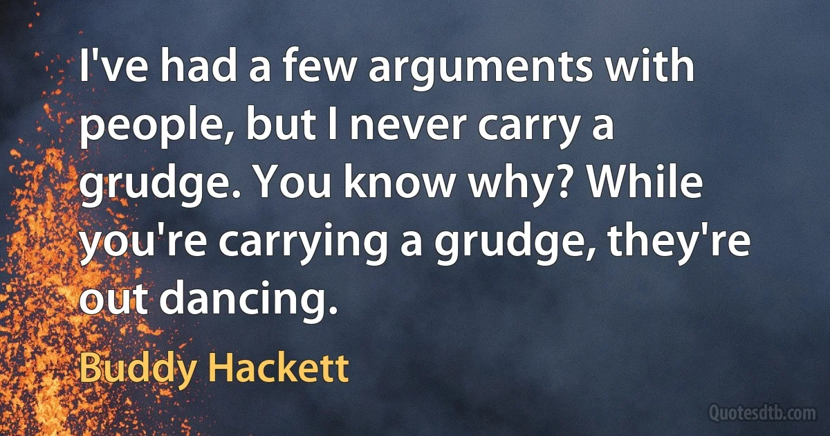 I've had a few arguments with people, but I never carry a grudge. You know why? While you're carrying a grudge, they're out dancing. (Buddy Hackett)