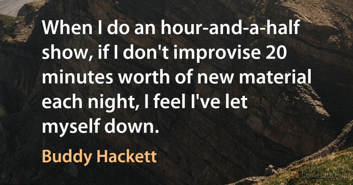 When I do an hour-and-a-half show, if I don't improvise 20 minutes worth of new material each night, I feel I've let myself down. (Buddy Hackett)