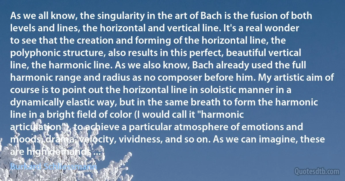 As we all know, the singularity in the art of Bach is the fusion of both levels and lines, the horizontal and vertical line. It's a real wonder to see that the creation and forming of the horizontal line, the polyphonic structure, also results in this perfect, beautiful vertical line, the harmonic line. As we also know, Bach already used the full harmonic range and radius as no composer before him. My artistic aim of course is to point out the horizontal line in soloistic manner in a dynamically elastic way, but in the same breath to form the harmonic line in a bright field of color (I would call it "harmonic articulation”), to achieve a particular atmosphere of emotions and moods, drama, velocity, vividness, and so on. As we can imagine, these are high demands ... (Burkard Schliessmann)