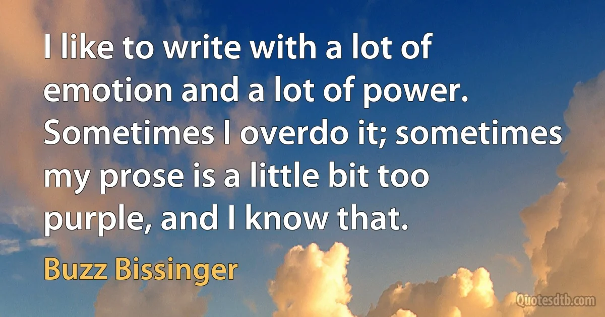 I like to write with a lot of emotion and a lot of power. Sometimes I overdo it; sometimes my prose is a little bit too purple, and I know that. (Buzz Bissinger)